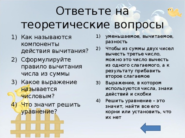 Ответьте на теоретические вопросы Как называются компоненты действия вычитания? Сформулируйте правило вычитания числа из суммы Какое выражение называется числовым? Что значит решить уравнение? уменьшаемое, вычитаемое, разность Чтобы из суммы двух чисел вычесть третье число, можно это число вычесть из одного слагаемого, а к результату прибавить второе слагаемое Выражение, в котором используются числа, знаки действий и скобки Решить уравнение – это значит, найти все его корни или установить, что их нет   