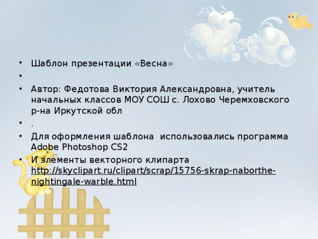 Шаблон презентации «Весна»   Автор: Федотова Виктория Александровна, учитель начальных классов МОУ СОШ с. Лохово Черемховского р-на Иркутской обл . Для оформления шаблона использовались программа Adobe Photoshop CS2 И элементы векторного клипарта http://skyclipart.ru/clipart/scrap/15756-skrap-naborthe-nightingale-warble.html   