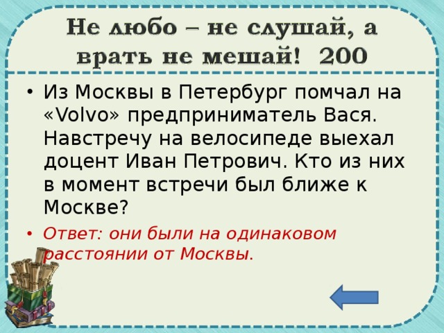 Из Москвы в Петербург помчал на « Volvo » предприниматель Вася. Навстречу на велосипеде выехал доцент Иван Петрович. Кто из них в момент встречи был ближе к Москве? Ответ: они были на одинаковом расстоянии от Москвы.