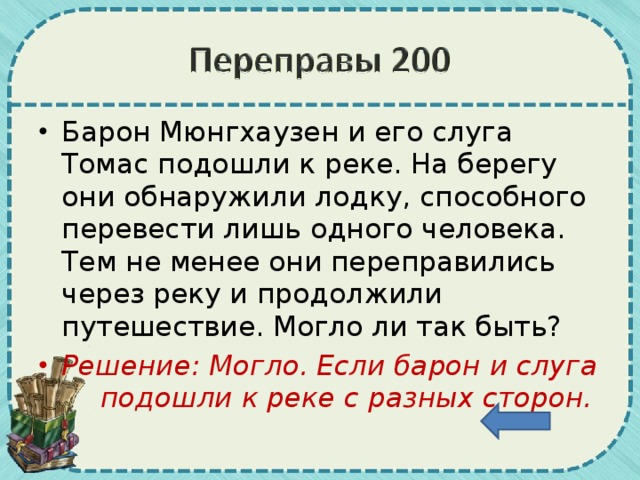 Барон Мюнгхаузен и его слуга Томас подошли к реке. На берегу они обнаружили лодку, способного перевести лишь одного человека. Тем не менее они переправились через реку и продолжили путешествие. Могло ли так быть? Решение: Могло. Если барон и слуга    подошли к реке с разных сторон.