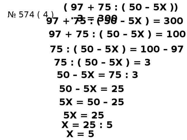 ( 97 + 75 : ( 50 – 5Х )) ∙ 3 = 300 № 574 ( 4 ) 97 + 75 : ( 50 – 5Х ) = 300 : 3 97 + 75 : ( 50 – 5Х ) = 100 75 : ( 50 – 5Х ) = 100 – 97 75 : ( 50 – 5Х ) = 3 50 – 5Х = 75 : 3 50 – 5Х = 25 5Х = 50 – 25 5Х = 25 Х = 25 : 5 Х = 5