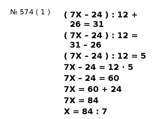 № 574 ( 1 ) ( 7Х – 24 ) : 12 + 26 = 31 ( 7Х – 24 ) : 12 = 31 – 26 ( 7Х – 24 ) : 12 = 5 7Х – 24 = 12 ∙ 5 7Х – 24 = 60 7Х = 60 + 24 7Х = 84 Х = 84 : 7 Х = 12