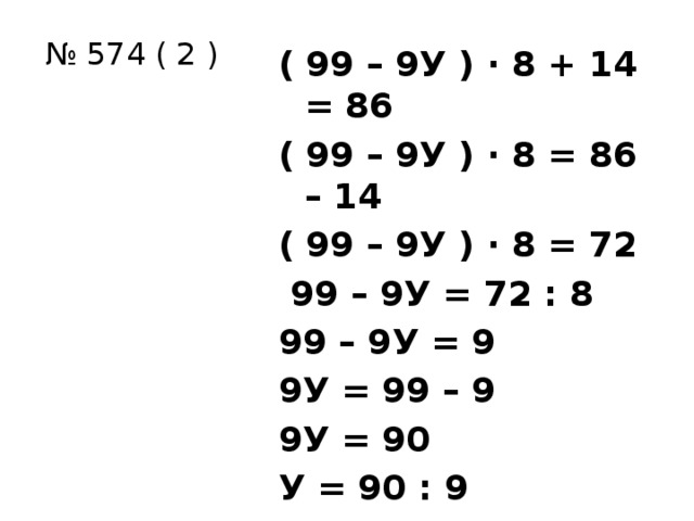 № 574 ( 2 ) ( 99 – 9У ) ∙ 8 + 14 = 86 ( 99 – 9У ) ∙ 8 = 86 – 14 ( 99 – 9У ) ∙ 8 = 72  99 – 9У = 72 : 8 99 – 9У = 9 9У = 99 – 9 9У = 90 У = 90 : 9 У = 10