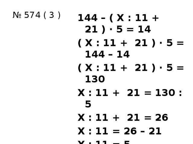 № 574 ( 3 ) 144 – ( Х : 11 + 21 ) ∙ 5 = 14 ( Х : 11 + 21 ) ∙ 5 = 144 – 14 ( Х : 11 + 21 ) ∙ 5 = 130 Х : 11 + 21 = 130 : 5 Х : 11 + 21 = 26 Х : 11 = 26 – 21 Х : 11 = 5 Х = 11 ∙ 5 Х = 55