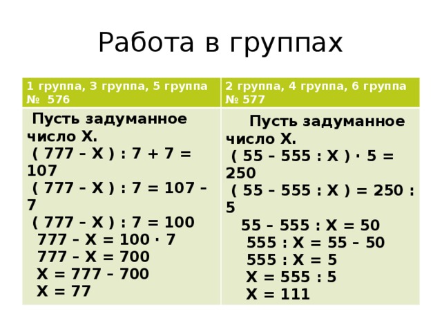 Работа в группах 1 группа, 3 группа, 5 группа № 576 2 группа, 4 группа, 6 группа  Пусть задуманное число Х. № 577  ( 777 – Х ) : 7 + 7 = 107  Пусть задуманное число Х.  ( 55 – 555 : Х ) · 5 = 250  ( 777 – Х ) : 7 = 107 – 7  ( 55 – 555 : Х ) = 250 : 5  ( 777 – Х ) : 7 = 100  55 – 555 : Х = 50  777 – Х = 100 · 7  555 : Х = 55 – 50  777 – Х = 700  555 : Х = 5  Х = 777 – 700  Х = 77  Х = 555 : 5  Х = 111