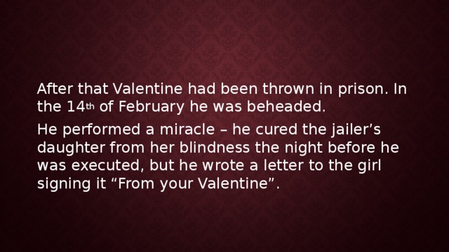 After that Valentine had been thrown in prison. In the 14 th of February he was beheaded. He performed a miracle – he cured the jailer’s daughter from her blindness the night before he was executed, but he wrote a letter to the girl signing it “From your Valentine”. 