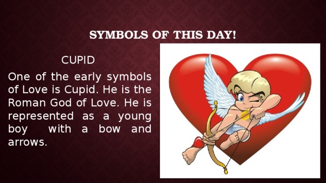 Symbols of this Day! CUPID One of the early symbols of Love is Cupid. He is the Roman God of Love. He is represented as a young boy with a bow and arrows. 