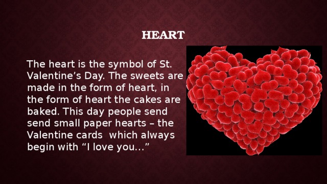 Heart The heart is the symbol of St. Valentine’s Day. The sweets are made in the form of heart, in the form of heart the cakes are baked. This day people send send small paper hearts – the Valentine cards which always begin with “I love you…” 