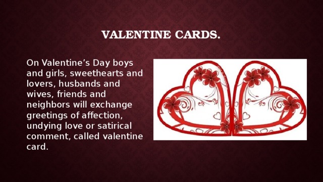 Valentine cards. On Valentine’s Day boys and girls, sweethearts and lovers, husbands and wives, friends and neighbors will exchange greetings of affection, undying love or satirical comment, called valentine card. 