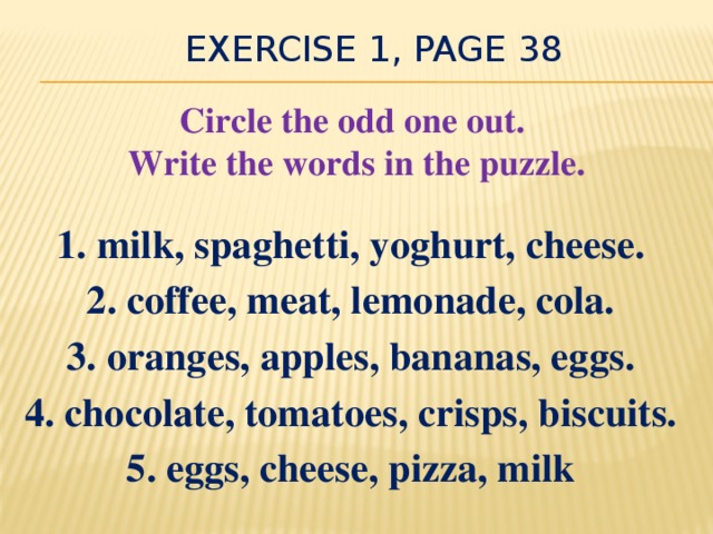 Exercise 1, page 38 Circle the odd one out. Write the words in the puzzle.  1. milk, spaghetti, yoghurt, cheese. 2. coffee, meat, lemonade, cola. 3. oranges, apples, bananas, eggs. 4. chocolate, tomatoes, crisps, biscuits. 5. eggs, cheese, pizza, milk 