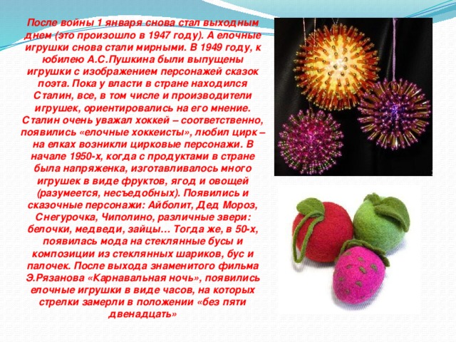 После войны 1 января снова стал выходным днем (это произошло в 1947 году). А елочные игрушки снова стали мирными. В 1949 году, к юбилею А.С.Пушкина были выпущены игрушки с изображением персонажей сказок поэта. Пока у власти в стране находился Сталин, все, в том числе и производители игрушек, ориентировались на его мнение. Сталин очень уважал хоккей – соответственно, появились «елочные хоккеисты», любил цирк – на елках возникли цирковые персонажи. В начале 1950-х, когда с продуктами в стране была напряженка, изготавливалось много игрушек в виде фруктов, ягод и овощей (разумеется, несъедобных). Появились и сказочные персонажи: Айболит, Дед Мороз, Снегурочка, Чиполино, различные звери: белочки, медведи, зайцы… Тогда же, в 50-х, появилась мода на стеклянные бусы и композиции из стеклянных шариков, бус и палочек. После выхода знаменитого фильма Э.Рязанова «Карнавальная ночь», появились елочные игрушки в виде часов, на которых стрелки замерли в положении «без пяти двенадцать»