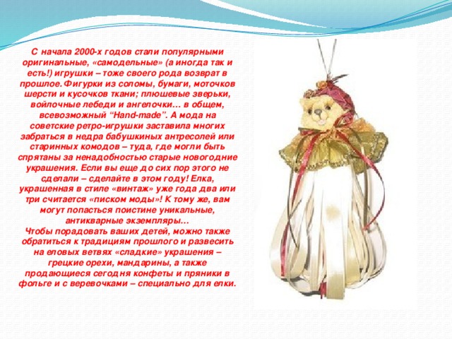 С начала 2000-х годов стали популярными оригинальные, «самодельные» (а иногда так и есть!) игрушки – тоже своего рода возврат в прошлое. Фигурки из соломы, бумаги, моточков шерсти и кусочков ткани; плюшевые зверьки, войлочные лебеди и ангелочки… в общем, всевозможный “Hand-made”. А мода на советские ретро-игрушки заставила многих забраться в недра бабушкиных антресолей или старинных комодов – туда, где могли быть спрятаны за ненадобностью старые новогодние украшения. Если вы еще до сих пор этого не сделали – сделайте в этом году! Елка, украшенная в стиле «винтаж» уже года два или три считается «писком моды»! К тому же, вам могут попасться поистине уникальные, антикварные экземпляры… Чтобы порадовать ваших детей, можно также обратиться к традициям прошлого и развесить на еловых ветвях «сладкие» украшения – грецкие орехи, мандарины, а также продающиеся сегодня конфеты и пряники в фольге и с веревочками – специально для елки.