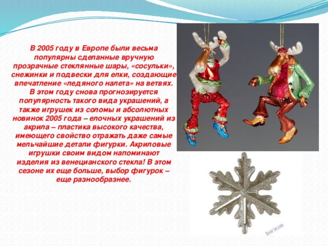В 2005 году в Европе были весьма популярны сделанные вручную прозрачные стеклянные шары, «сосульки», снежинки и подвески для елки, создающие впечатление «ледяного налета» на ветвях. В этом году снова прогнозируется популярность такого вида украшений, а также игрушек из соломы и абсолютных новинок 2005 года – елочных украшений из акрила – пластика высокого качества, имеющего свойство отражать даже самые мельчайшие детали фигурки. Акриловые игрушки своим видом напоминают изделия из венецианского стекла! В этом сезоне их еще больше, выбор фигурок – еще разнообразнее.