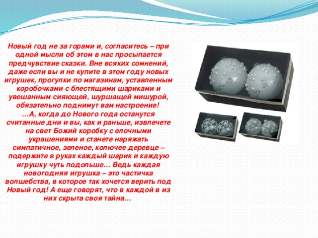 Новый год не за горами и, согласитесь – при одной мысли об этом в нас просыпается предчувствие сказки. Вне всяких сомнений, даже если вы и не купите в этом году новых игрушек, прогулки по магазинам, уставленным коробочками с блестящими шариками и увешанным сияющей, шуршащей мишурой, обязательно поднимут вам настроение! … А, когда до Нового года останутся считанные дни и вы, как и раньше, извлечете на свет Божий коробку с елочными украшениями и станете наряжать симпатичное, зеленое, колючее деревце – подержите в руках каждый шарик и каждую игрушку чуть подольше… Ведь каждая новогодняя игрушка – это частичка волшебства, в которое так хочется верить под Новый год! А еще говорят, что в каждой в из них скрыта своя тайна…