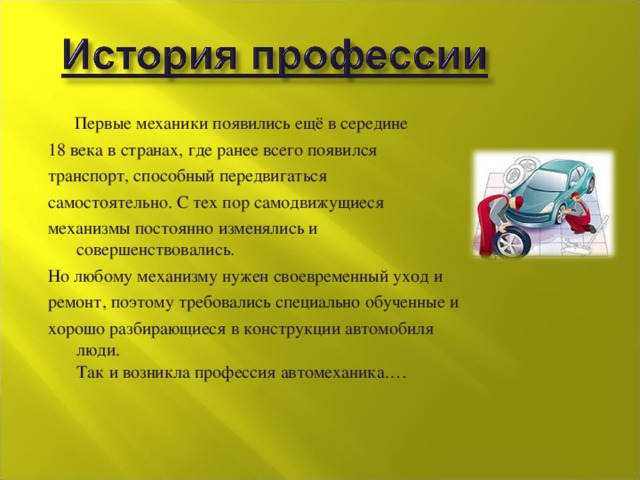  Первые механики появились ещё в середине 18 века в странах, где ранее всего появился транспорт, способный передвигаться самостоятельно. С тех пор самодвижущиеся механизмы постоянно изменялись и совершенствовались.  Но любому механизму нужен своевременный уход и ремонт, поэтому требовались специально обученные и хорошо разбирающиеся в конструкции автомобиля люди.   Так и возникла профессия автомеханика.… 