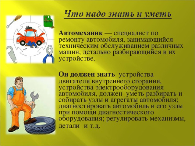  Автомеханик — специалист по ремонту автомобиля, занимающийся техническим обслуживанием различных машин, детально разбирающийся в их устройстве.  Он должен знать устройства двигателя внутреннего сгорания, устройства электрооборудования автомобиля, должен уметь разбирать и собирать узлы и агрегаты автомобиля; диагностировать автомобиль и его узлы при помощи диагностического оборудования; регулировать механизмы, детали  и т.д. 