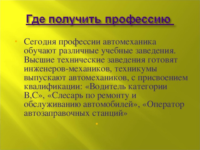 Сегодня профессии автомеханика обучают различные учебные заведения. Высшие технические заведения готовят инженеров-механиков, техникумы выпускают автомехаников, с присвоением квалификации: «Водитель категории В,С», «Слесарь по ремонту и обслуживанию автомобилей», «Оператор автозаправочных станций» 