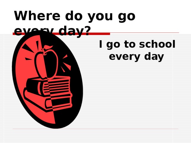 Where do you go every day? I go to school every day 