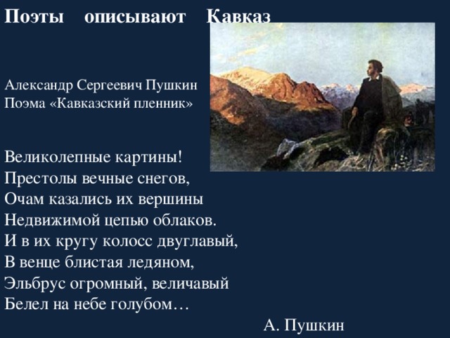 Поэты описывают Кавказ Александр Сергеевич Пушкин Поэма «Кавказский пленник» Великолепные картины! Престолы вечные снегов, Очам казались их вершины Недвижимой цепью облаков. И в их кругу колосс двуглавый, В венце блистая ледяном, Эльбрус огромный, величавый Белел на небе голубом… А. Пушкин 