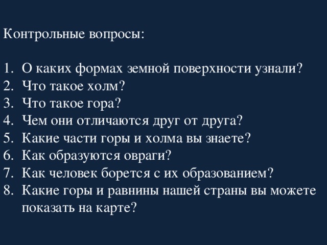 Контрольные вопросы: О каких формах земной поверхности узнали? Что такое холм? Что такое гора? Чем они отличаются друг от друга? Какие части горы и холма вы знаете? Как образуются овраги? Как человек борется с их образованием? Какие горы и равнины нашей страны вы можете показать на карте? 