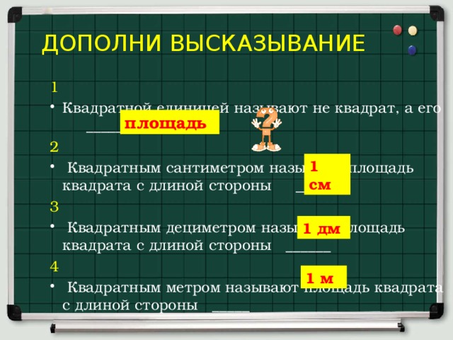  дополни высказывание 1 Квадратной единицей называют не квадрат, а его ___________ 2  Квадратным сантиметром называют площадь квадрата с длиной стороны ____ 3  Квадратным дециметром называют площадь квадрата с длиной стороны ______ 4  Квадратным метром называют площадь квадрата с длиной стороны _____ площадь 1 см 1 дм 1 м 