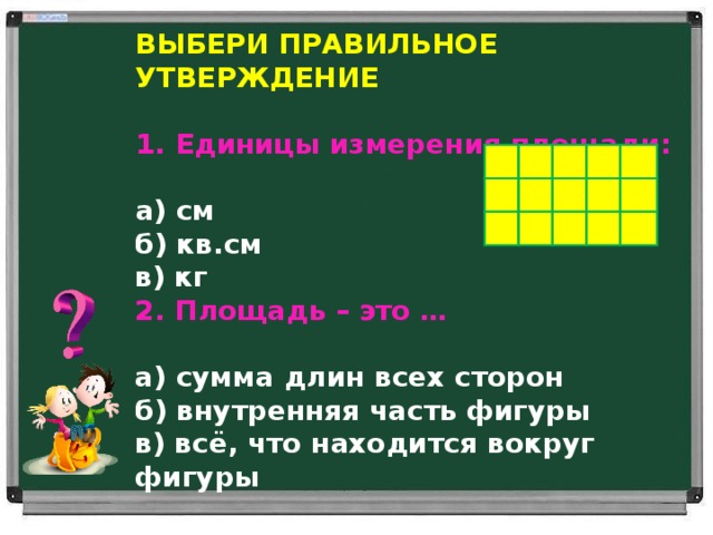 выбери правильное утверждение  Единицы измерения площади:   а) см б) кв.см в) кг 2. Площадь – это …   а) сумма длин всех сторон б) внутренняя часть фигуры в) всё, что находится вокруг фигуры 