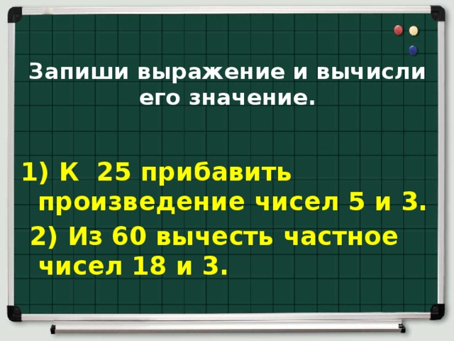 Запиши выражение и вычисли его значение.   1) К  25 прибавить произведение чисел 5 и 3.   2) Из 60 вычесть частное чисел 18 и 3.  