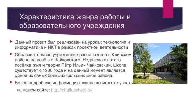 Характеристика жанра работы и образовательного учреждения Данный проект был реализован на уроках технология и информатика и ИКТ в рамках проектной деятельности Образовательное учреждение расположено в Клинском районе на посёлке Чайковского. Недалеко от этого посёлка жил и творил Пётр Ильич Чайковский. Школа существует с 1980 года и на данный момент является одной их самых больших сельских школ района. Более подробную информацию школе вы можете узнать  на нашем сайте: http://chaik-school.ru/ 