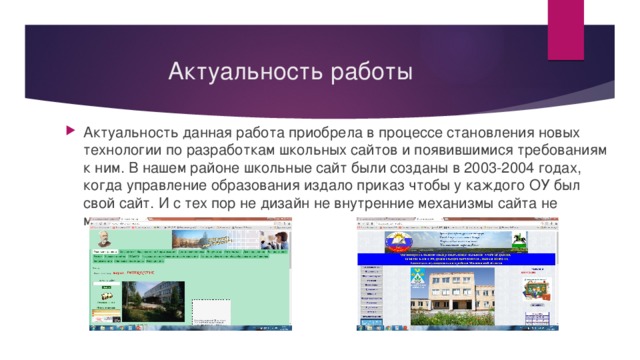 Актуальность работы Актуальность данная работа приобрела в процессе становления новых технологии по разработкам школьных сайтов и появившимися требованиям к ним. В нашем районе школьные сайт были созданы в 2003-2004 годах, когда управление образования издало приказ чтобы у каждого ОУ был свой сайт. И с тех пор не дизайн не внутренние механизмы сайта не менялись. 