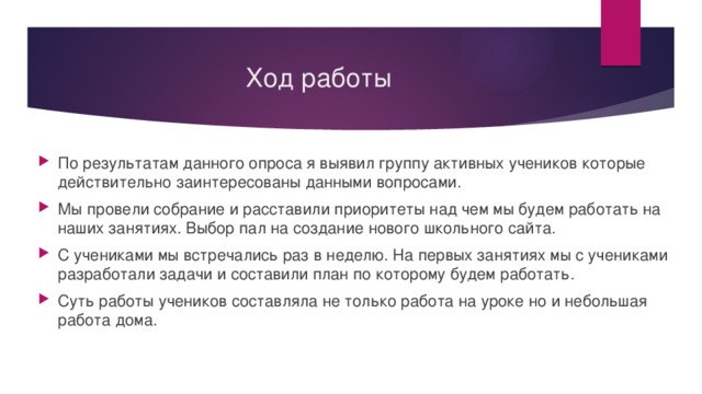 Ход работы По результатам данного опроса я выявил группу активных учеников которые действительно заинтересованы данными вопросами. Мы провели собрание и расставили приоритеты над чем мы будем работать на наших занятиях. Выбор пал на создание нового школьного сайта. С учениками мы встречались раз в неделю. На первых занятиях мы с учениками разработали задачи и составили план по которому будем работать. Суть работы учеников составляла не только работа на уроке но и небольшая работа дома. 