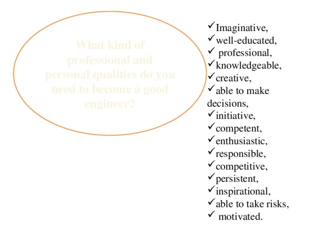 What kind of professional and personal qualities do you need to become a good engineer? Imaginative, well-educated,  professional, knowledgeable, creative, able to make decisions, initiative, competent, enthusiastic, responsible, competitive, persistent, inspirational, able to take risks,  motivated. 