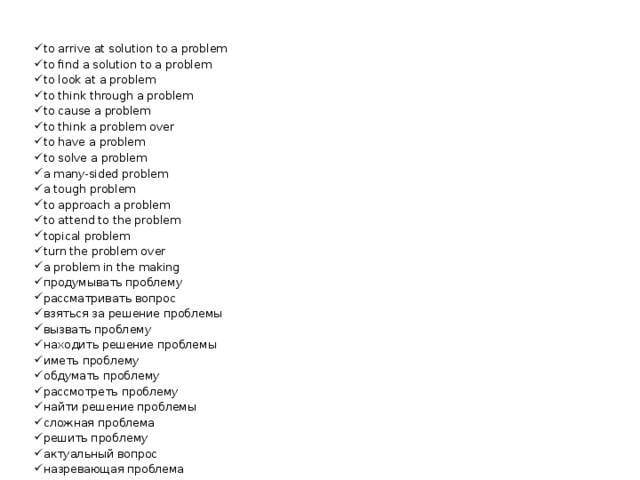 to arrive at solution to a problem to find a solution to a problem to look at a problem to think through a problem to cause a problem to think a problem over to have a problem to solve a problem a many-sided problem a tough problem to approach a problem to attend to the problem topical problem turn the problem over a problem in the making продумывать проблему рассматривать вопрос взяться за решение проблемы вызвать проблему находить решение проблемы иметь проблему обдумать проблему рассмотреть проблему найти решение проблемы сложная проблема решить проблему актуальный вопрос назревающая проблема трудноразрешимая проблема 