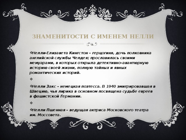 Знаменитости с именем нелли Нелли-Елизавета Кингстон – герцогиня, дочь полковника английской службы Челдея; прославилась своими мемуарами, в которых открыла детективно–авантюрную историю своей жизни, полную тайных и явных романтических историй.   Нелли Закс – немецкая поэтесса. В 1940 эмигрировавшая в Швецию, чья лирика в основном посвящена судьбе евреев в фашистской Германии.   Нелли Пшенная – ведущая актриса Московского театра им. Моссовета. 