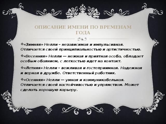 Описание имени по временам года «Зимняя» Нелли – независимая и импульсивная. Отличается своей принципиальностью и артистичностью.  «Весенняя» Нелли — нежная и приятная особа, обладает особым обаянием, с легкостью идет на контакт. «Летняя» Нелли – вежливая и гостеприимная. Надежная и верная в дружбе. Ответственный работник. «Осенняя» Нелли — умная и коммуникабельная. Отличается своей настойчивостью и упрямством. Может сделать хорошую карьеру. 