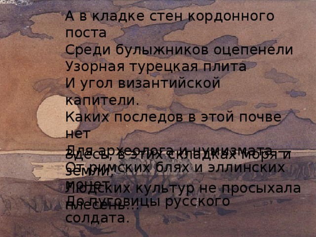 А в кладке стен кордонного поста  Среди булыжников оцепенели  Узорная турецкая плита  И угол византийской капители.  Каких последов в этой почве нет  Для археолога и нумизмата —  От римских блях и эллинских монет  До пуговицы русского солдата. Здесь, в этих складках моря и земли,  Людских культур не просыхала плесень… 