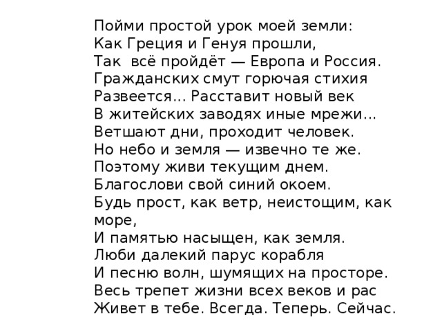 Пойми простой урок моей земли:  Как Греция и Генуя прошли,  Так всё пройдёт — Европа и Россия.  Гражданских смут горючая стихия  Развеется... Расставит новый век  В житейских заводях иные мрежи...  Ветшают дни, проходит человек.  Но небо и земля — извечно те же.  Поэтому живи текущим днем.  Благослови свой синий окоем.  Будь прост, как ветр, неистощим, как море,  И памятью насыщен, как земля.  Люби далекий парус корабля  И песню волн, шумящих на просторе.  Весь трепет жизни всех веков и рас  Живет в тебе. Всегда. Теперь. Сейчас. 