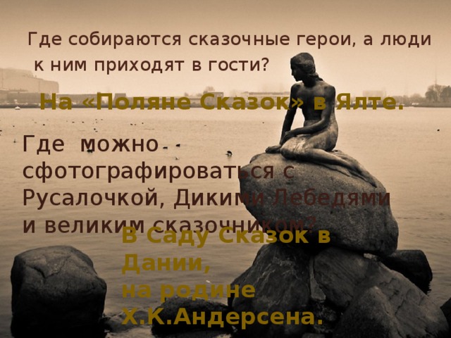 Где собираются сказочные герои, а люди  к ним приходят в гости? На «Поляне Сказок» в Ялте. Где можно сфотографироваться с Русалочкой, Дикими Лебедями и великим сказочником? В Саду Сказок в Дании, на родине Х.К.Андерсена. 