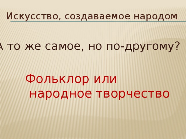 Искусство, создаваемое народом А то же самое, но по-другому? Фольклор или  народное творчество 