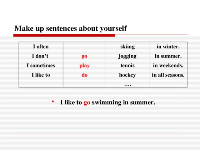 Make up sentences about yourself I often I don’t I sometimes I like to  go play do skiing jogging tennis hockey … . in winter. in summer. in weekends. in all seasons.   I like to go swimming in summer.  I like to go swimming in summer.  I like to go swimming in summer.  I like to go swimming in summer. I like to go swimming in summer. 