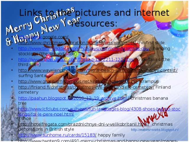 Links to the pictures and internet resources: http://www. google.com/  http://www.christmasdecoration.tk/christmas-wallpaper/ the first slide http://www.timeanddate.com/holidays/common/christmas-day / hanging stockings (the second slide) http://www.datehookup.com/Thread-1272211-121.htm / snowflakes (the third slide) http://www.wavelengthmag.com/fistral-beach-surfing-santa-charity-contest/ surfing Santa http://www.grussvomkrampus.net/krampus-image-0128/ Krampus http://finland.fi/christmas/christmas-eve-in-a-candlelit-cemetery/ Finland cemetery http://paahun.blogspot.ru/2010_12_19_archive.html / Christmas banana tree http://www.lcfclubs.com.au/news/fun-languages-blog/4308-shoes-but-no-stockings-for-le-pere-noel.html / shoe http://hotelfregata.com/prazdnichnye-dni-v-velikobritanii.html/ christmas decorations in British style http://www.sunhome.ru/cards/15183 / happy family http://www.twoten9.com/491-merry-christmas-and-happy-new-year-images-1.html/ merry Christmas and happy new year 