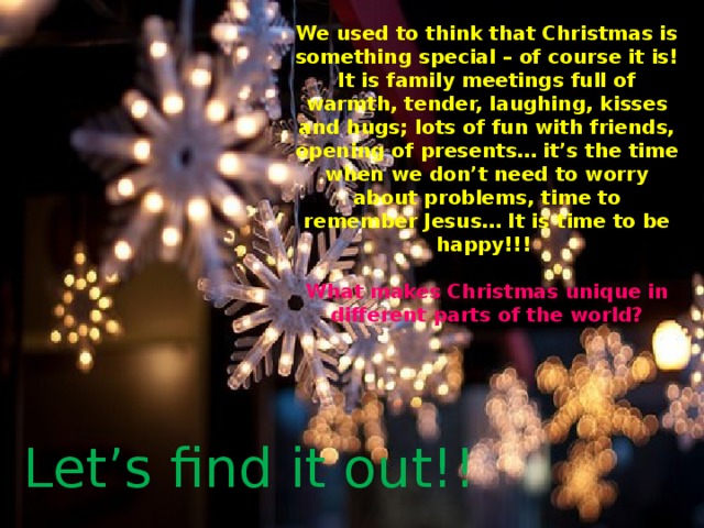 We used to think that Christmas is something special – of course it is! It is family meetings full of warmth, tender, laughing, kisses and hugs; lots of fun with friends, opening of presents… it’s the time when we don’t need to worry about problems, time to remember Jesus… It is time to be happy!!!   What makes Christmas unique in different parts of the world? Let’s find it out!! 