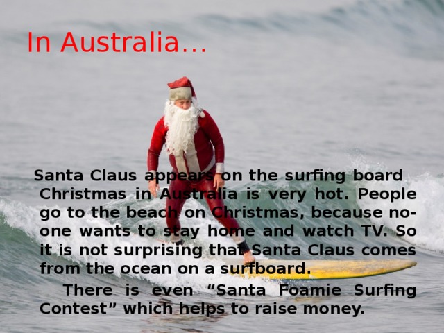 In Australia…  Santa Claus appears on the surfing board Christmas in Australia is very hot. People go to the beach on Christmas, because no-one wants to stay home and watch TV. So it is not surprising that Santa Claus comes from the ocean on a surfboard.  There is even “Santa Foamie Surfing Contest” which helps to raise money. 