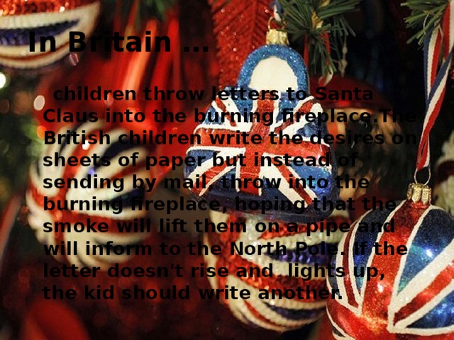 In Britain …  children throw letters to Santa Claus into the burning fireplace.The British children write the desires on sheets of paper but instead of sending by mail, throw into the burning fireplace, hoping that the smoke will lift them on a pipe and will inform to the North Pole. If the letter doesn't rise and lights up, the kid should write another.   