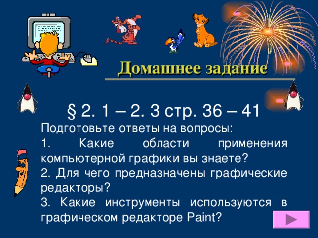  Домашнее задание § 2. 1 – 2. 3 стр. 3 6 – 41 Подготовьте ответы на вопросы: 1. Какие области применения компьютерной графики вы знаете? 2. Для чего предназначены графические редакторы? 3. Какие инструменты используются в графическом редакторе Paint ? 