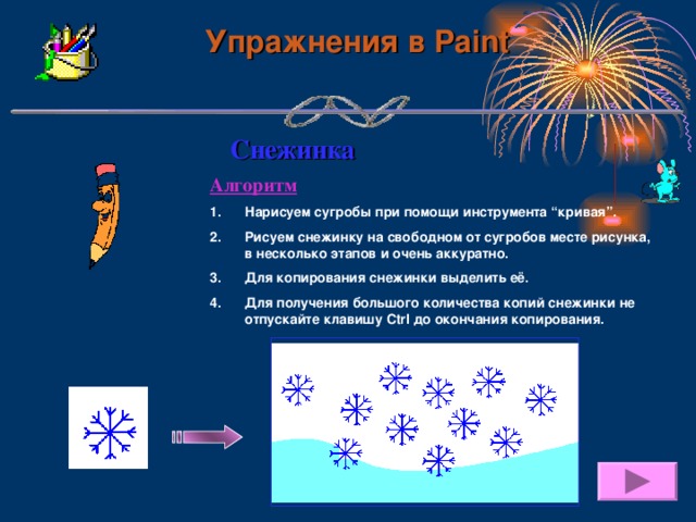 Упражнения в Paint Снежинка Алгоритм Нарисуем сугробы при помощи  инструмента “кривая”.  Рисуем снежинку на свободном от сугробов месте рисунка, в несколько этапов и очень аккуратно. Для копирования снежинки выделить её. Для получения большого количества копий снежинки не отпускайте клавишу Ctrl до окончания копирования. 