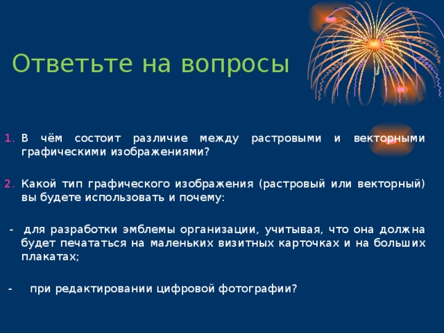 Ответьте на вопросы В чём состоит различие между растровыми и векторными графическими изображениями?  Какой тип графического изображения (растровый или векторный) вы будете использовать и почему:  - для разработки эмблемы организации, учитывая, что она должна будет печататься на маленьких визитных карточках и на больших плакатах;  - при редактировании цифровой фотографии? 