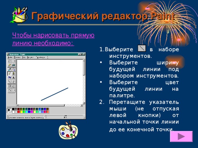 Графический редактор Paint Чтобы нарисовать прямую линию необходимо:  1. Выберите  в наборе инструментов. Выберите ширину будущей линии под набором инструментов. Выберите цвет будущей линии на палитре. 2. Перетащите указатель мыши (не отпуская левой кнопки) от начальной точки линии до ее конечной точки.  