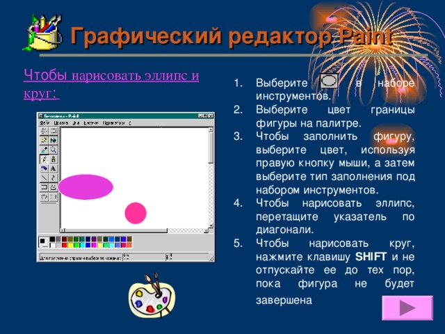 Графический редактор Paint Чтобы нарисовать эллипс и круг :  Выберите в наборе инструментов. Выберите цвет границы фигуры на палитре. Чтобы заполнить фигуру, выберите цвет, используя правую кнопку мыши, а затем выберите тип заполнения под набором инструментов. Чтобы нарисовать эллипс, перетащите указатель по диагонали. Чтобы нарисовать круг, нажмите клавишу SHIFT и не отпускайте ее до тех пор, пока фигура не будет завершена .  