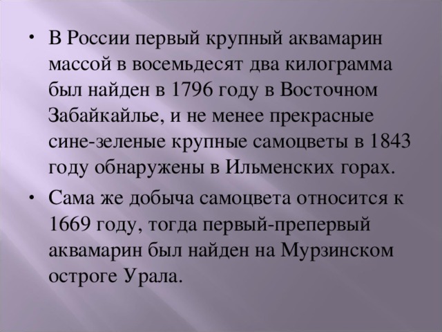 В России первый крупный аквамарин массой в восемьдесят два килограмма был найден в 1796 году в Восточном Забайкайлье, и не менее прекрасные сине-зеленые крупные самоцветы в 1843 году обнаружены в Ильменских горах. Сама же добыча самоцвета относится к 1669 году, тогда первый-препервый аквамарин был найден на Мурзинском остроге Урала. 