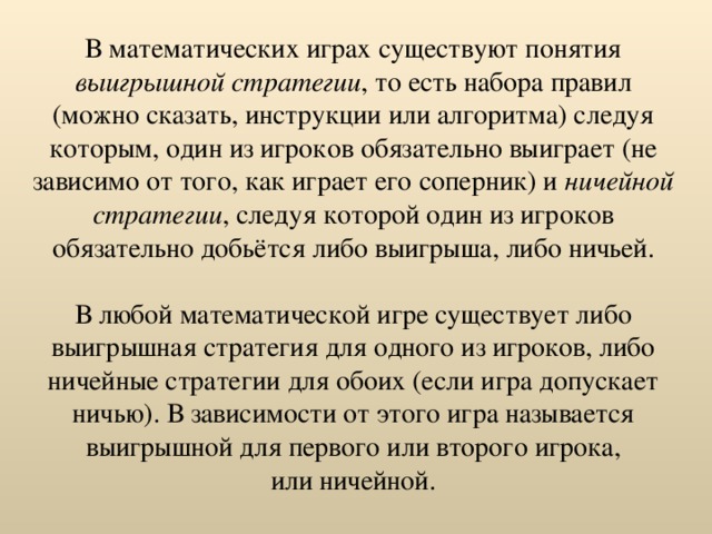 В математических играх существуют понятия выигрышной стратегии , то есть набора правил (можно сказать, инструкции или алгоритма) следуя которым, один из игроков обязательно выиграет (не зависимо от того, как играет его соперник) и ничейной стратегии , следуя которой один из игроков обязательно добьётся либо выигрыша, либо ничьей. В любой математической игре существует либо выигрышная стратегия для одного из игроков, либо ничейные стратегии для обоих (если игра допускает ничью). В зависимости от этого игра называется выигрышной для первого или второго игрока,  или ничейной. 